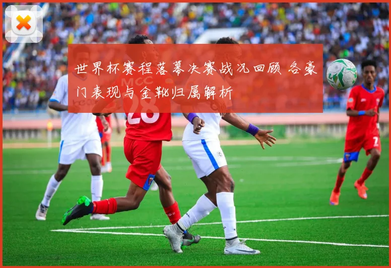 世界杯赛程落幕决赛战况回顾 各豪门表现与金靴归属解析