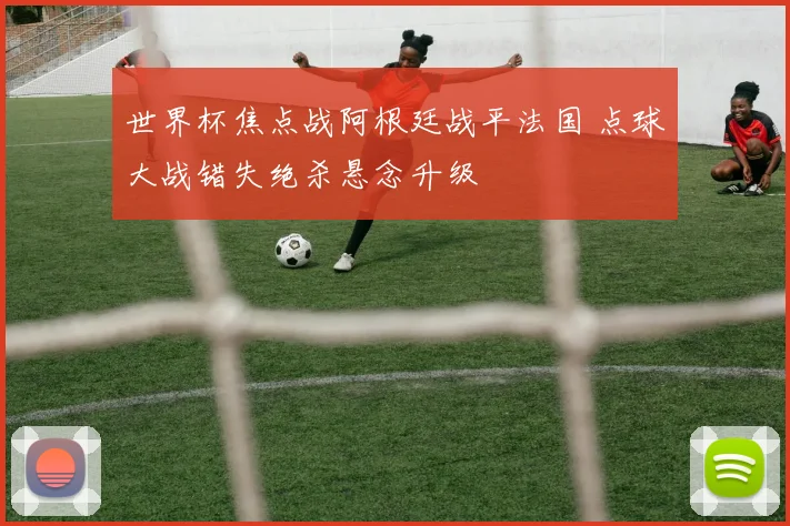 世界杯焦点战阿根廷战平法国 点球大战错失绝杀悬念升级