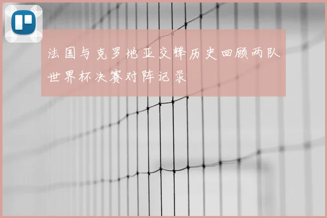 法国与克罗地亚交锋历史回顾两队世界杯决赛对阵记录