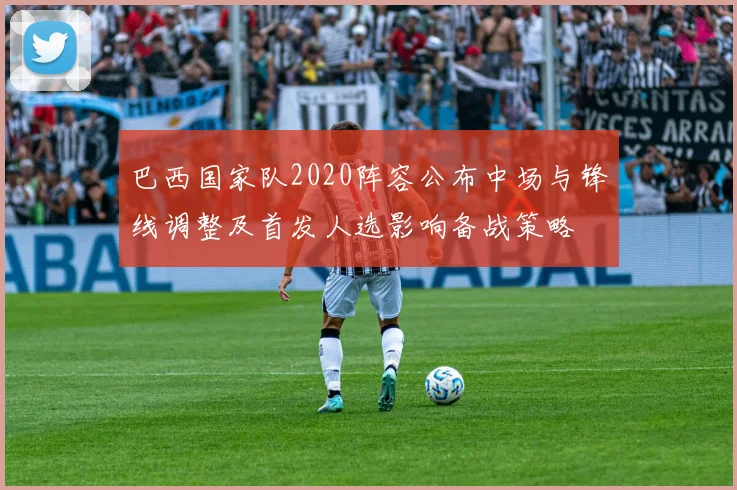 巴西国家队2020阵容公布中场与锋线调整及首发人选影响备战策略