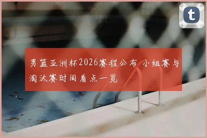 男篮亚洲杯2026赛程公布 小组赛与淘汰赛时间看点一览