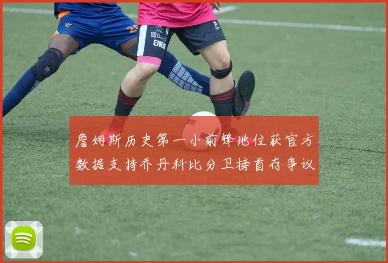 詹姆斯历史第一小前锋地位获官方数据支持乔丹科比分卫榜首存争议