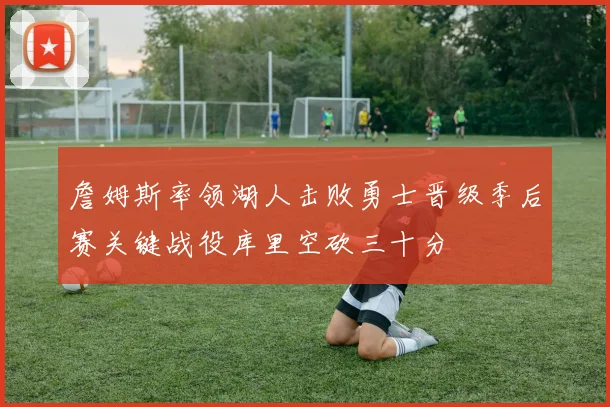 詹姆斯率领湖人击败勇士晋级季后赛关键战役库里空砍三十分