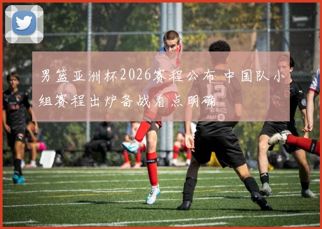 男篮亚洲杯2026赛程公布 中国队小组赛程出炉备战看点明确