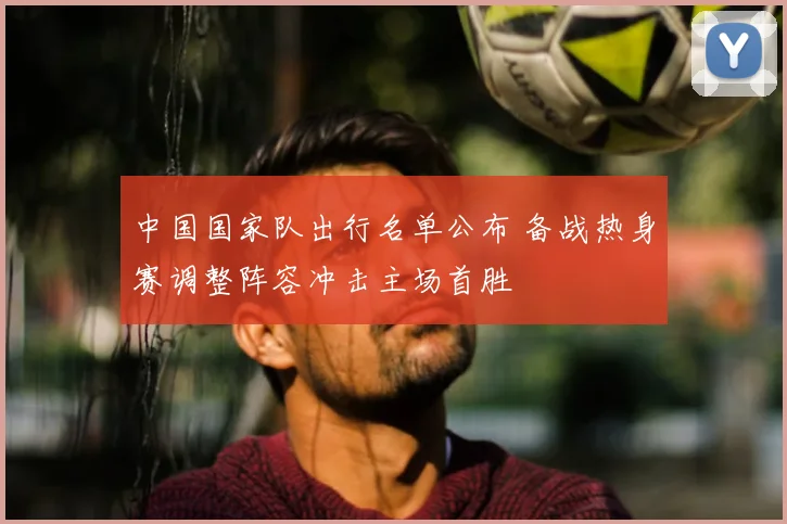 中国国家队出行名单公布 备战热身赛调整阵容冲击主场首胜