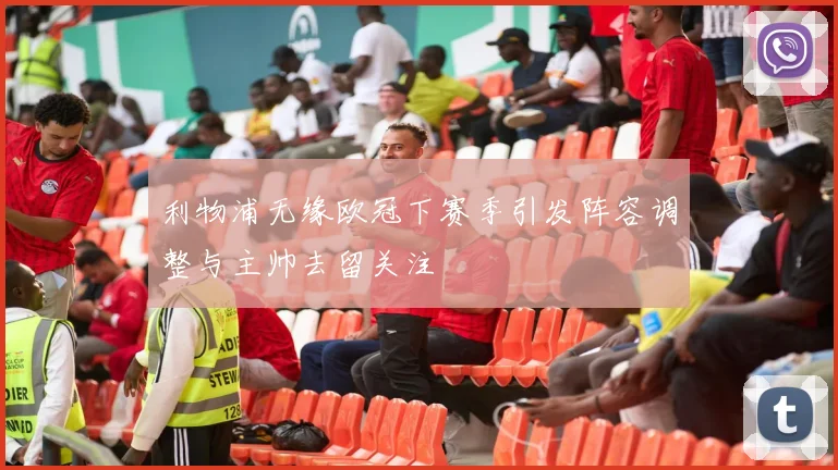 利物浦无缘欧冠下赛季引发阵容调整与主帅去留关注