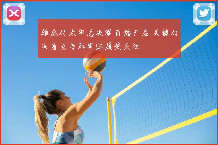 雄鹿对太阳总决赛直播开启 关键对决看点与冠军归属受关注