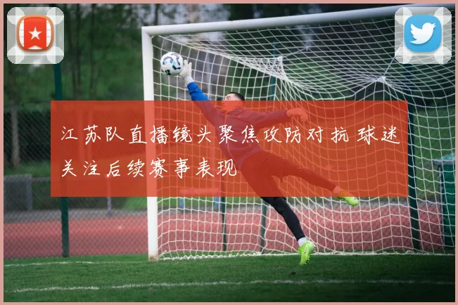 江苏队直播镜头聚焦攻防对抗 球迷关注后续赛事表现