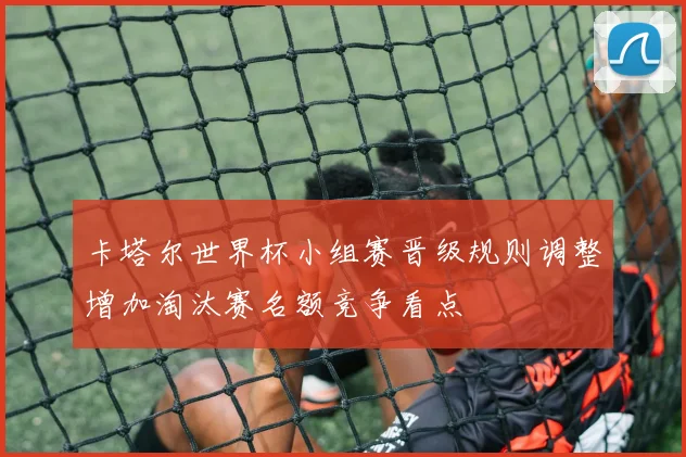 卡塔尔世界杯小组赛晋级规则调整增加淘汰赛名额竞争看点