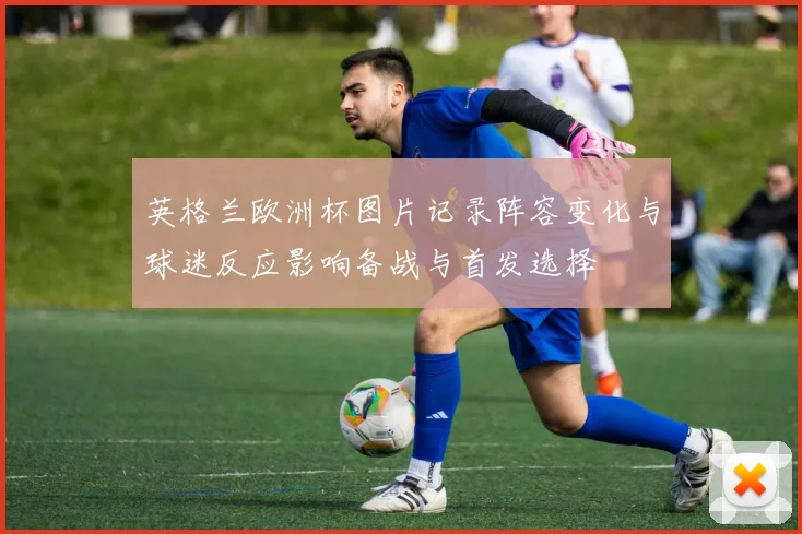 英格兰欧洲杯图片记录阵容变化与球迷反应影响备战与首发选择