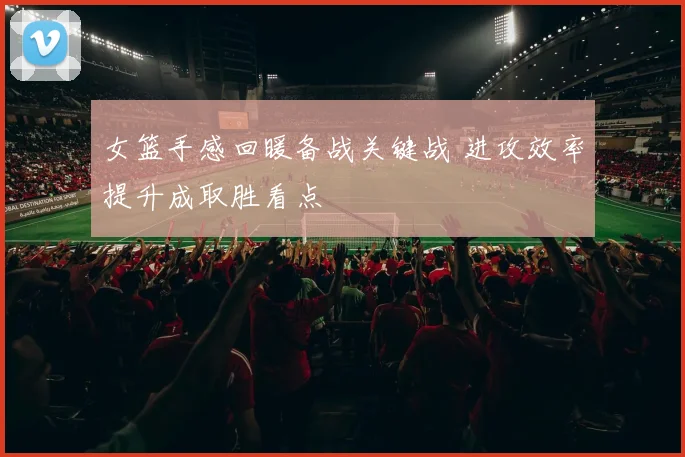 女篮手感回暖备战关键战 进攻效率提升成取胜看点