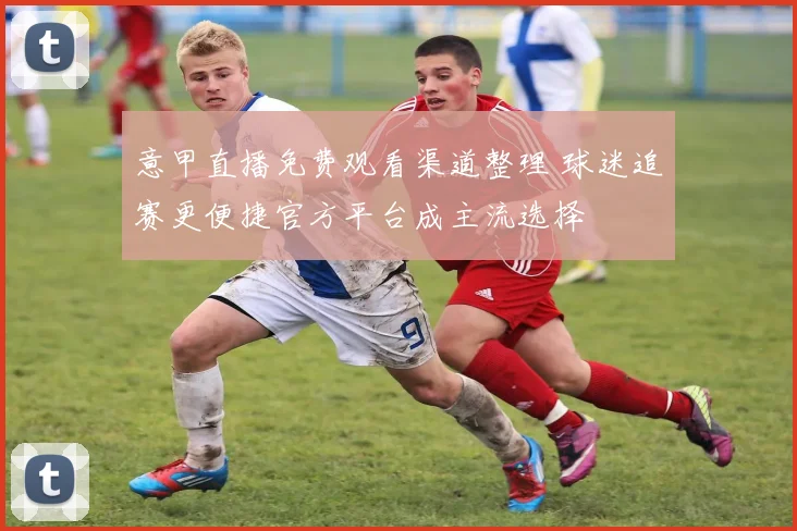意甲直播免费观看渠道整理 球迷追赛更便捷官方平台成主流选择