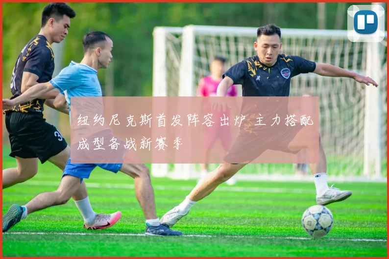 纽约尼克斯首发阵容出炉 主力搭配成型备战新赛季