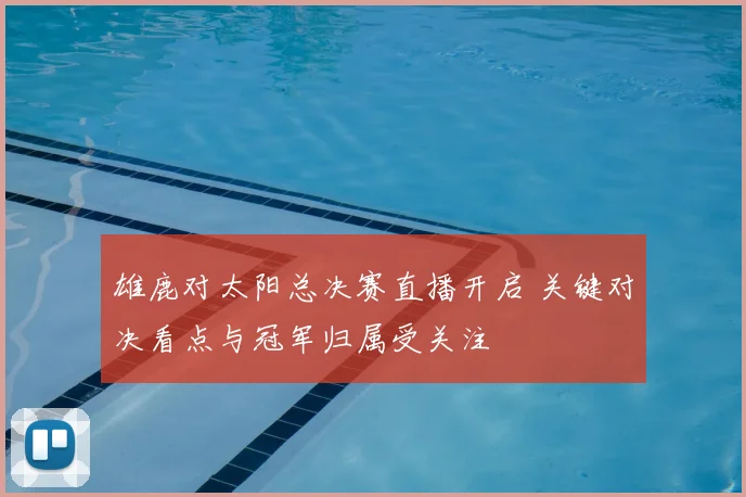 雄鹿对太阳总决赛直播开启 关键对决看点与冠军归属受关注