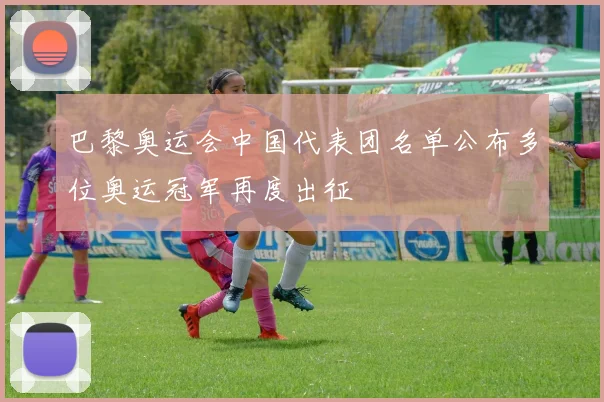 巴黎奥运会中国代表团名单公布多位奥运冠军再度出征