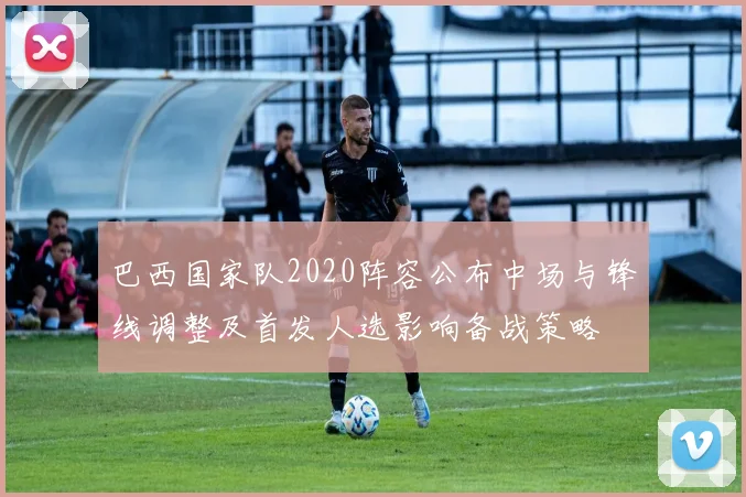 巴西国家队2020阵容公布中场与锋线调整及首发人选影响备战策略