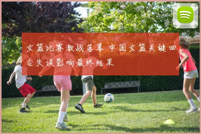 女篮比赛激战落幕 中国女篮关键回合失误影响最终结果