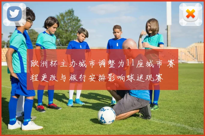 欧洲杯主办城市调整为11座城市 赛程更改与旅行安排影响球迷观赛
