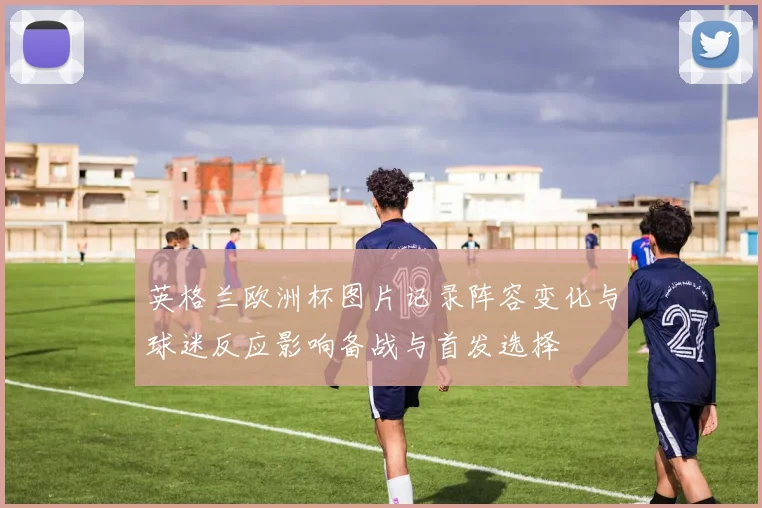 英格兰欧洲杯图片记录阵容变化与球迷反应影响备战与首发选择