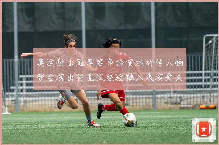 奥运射击冠军客串扮演水浒传人物登台演出将竞技经验融入表演受关注