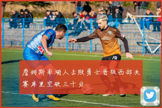 詹姆斯率湖人击败勇士晋级西部决赛库里空砍三十分