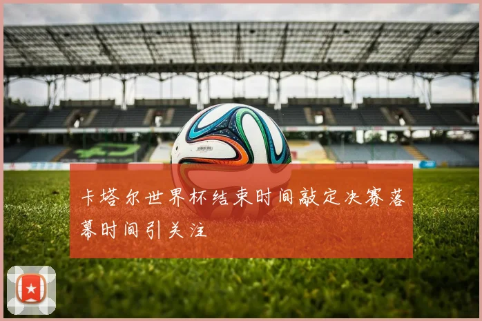 卡塔尔世界杯结束时间敲定决赛落幕时间引关注