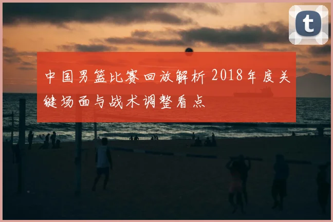 中国男篮比赛回放解析 2018年度关键场面与战术调整看点