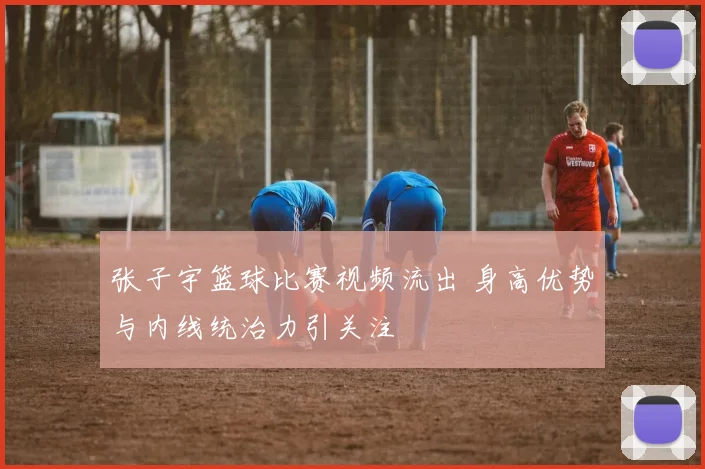 张子宇篮球比赛视频流出 身高优势与内线统治力引关注