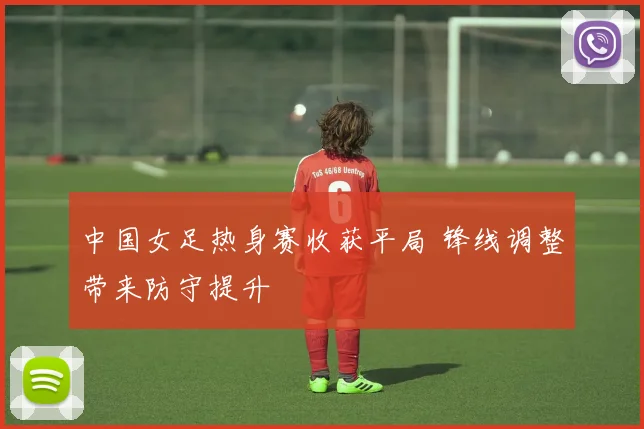 中国女足热身赛收获平局 锋线调整带来防守提升
