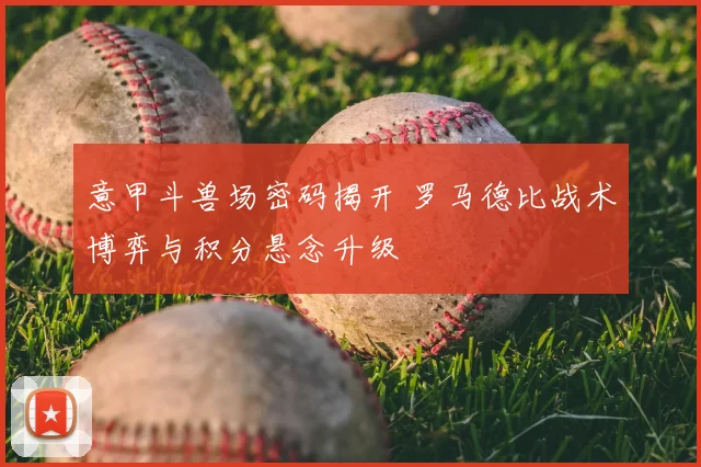 意甲斗兽场密码揭开 罗马德比战术博弈与积分悬念升级